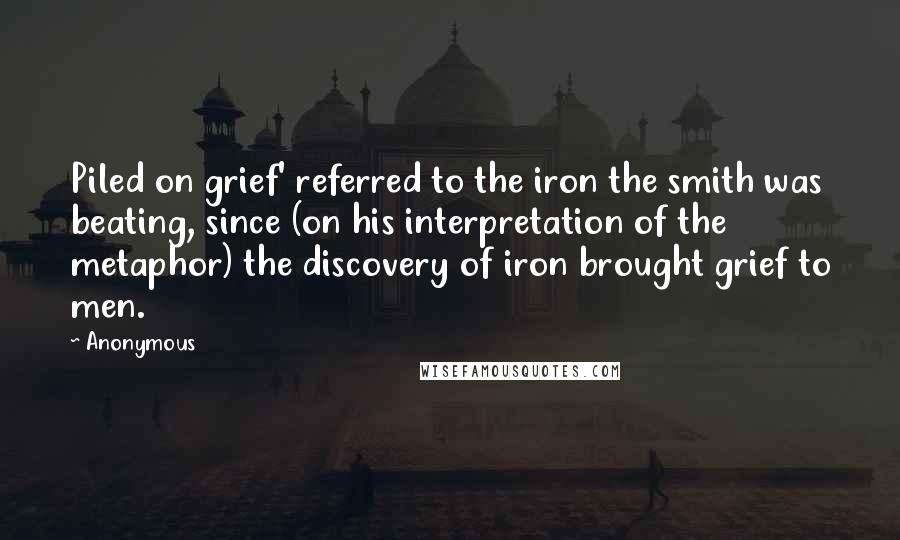 Anonymous quotes: Piled on grief' referred to the iron the smith was beating, since (on his interpretation of the metaphor) the discovery of iron brought grief to men.