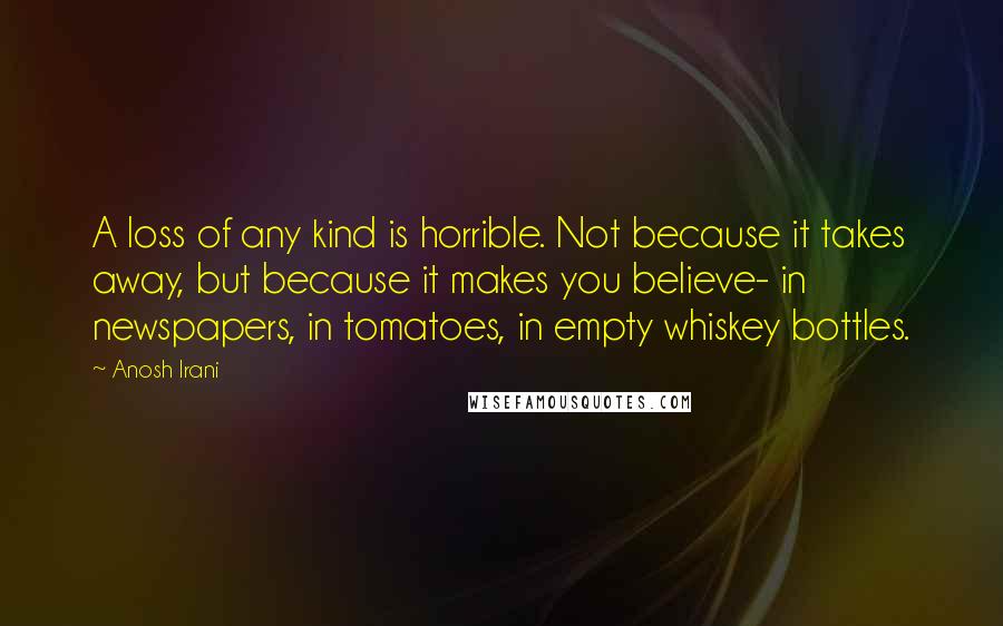 Anosh Irani quotes: A loss of any kind is horrible. Not because it takes away, but because it makes you believe- in newspapers, in tomatoes, in empty whiskey bottles.