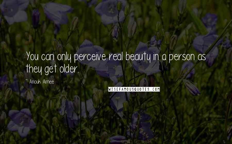 Anouk Aimee quotes: You can only perceive real beauty in a person as they get older.