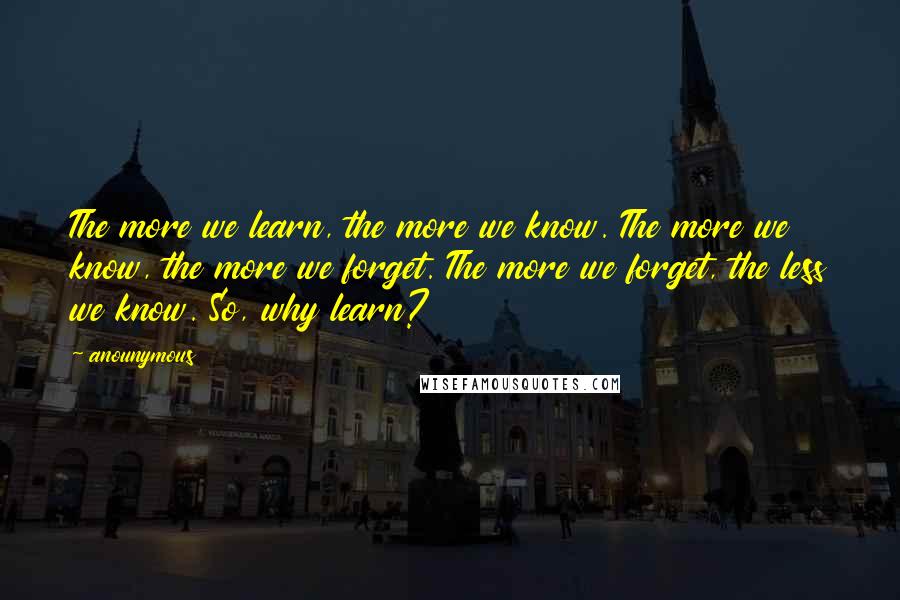 Anounymous quotes: The more we learn, the more we know. The more we know, the more we forget. The more we forget, the less we know. So, why learn?
