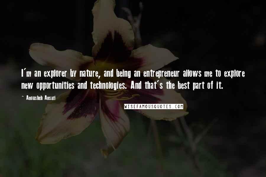 Anousheh Ansari quotes: I'm an explorer by nature, and being an entrepreneur allows me to explore new opportunities and technologies. And that's the best part of it. Anousheh Ansari quotes: I'm an explorer by nature, and being an entrepreneur allows me to explore new opportunities and technologies. And that's the best part of it.