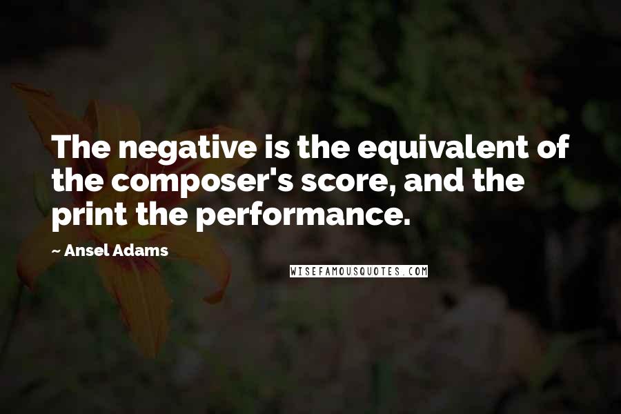 Ansel Adams quotes: The negative is the equivalent of the composer's score, and the print the performance.