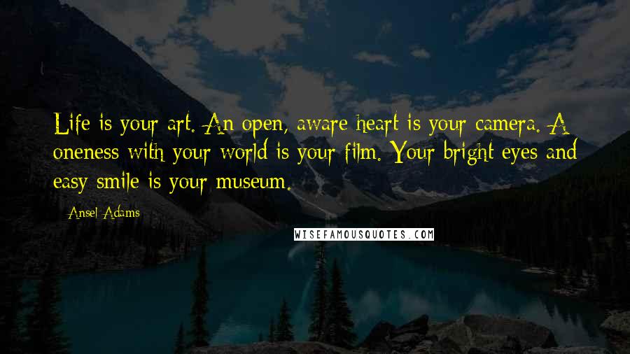 Ansel Adams quotes: Life is your art. An open, aware heart is your camera. A oneness with your world is your film. Your bright eyes and easy smile is your museum.