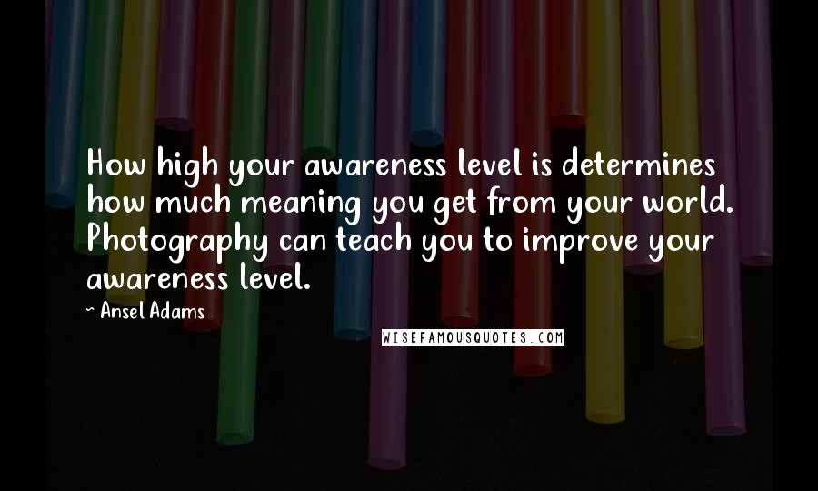 Ansel Adams quotes: How high your awareness level is determines how much meaning you get from your world. Photography can teach you to improve your awareness level.