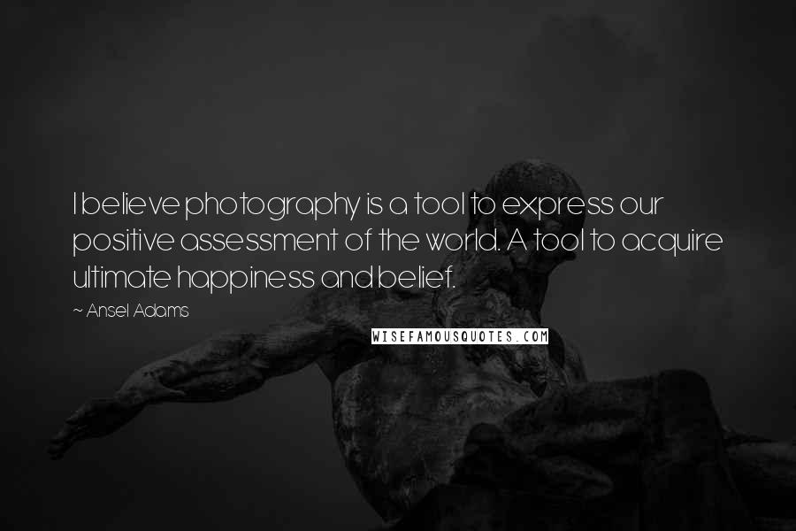 Ansel Adams quotes: I believe photography is a tool to express our positive assessment of the world. A tool to acquire ultimate happiness and belief.