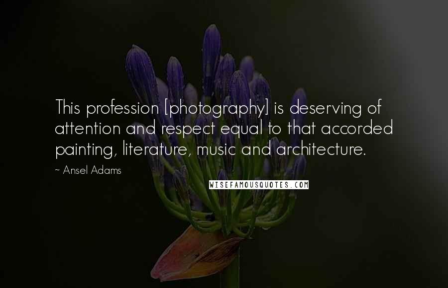 Ansel Adams quotes: This profession [photography] is deserving of attention and respect equal to that accorded painting, literature, music and architecture.