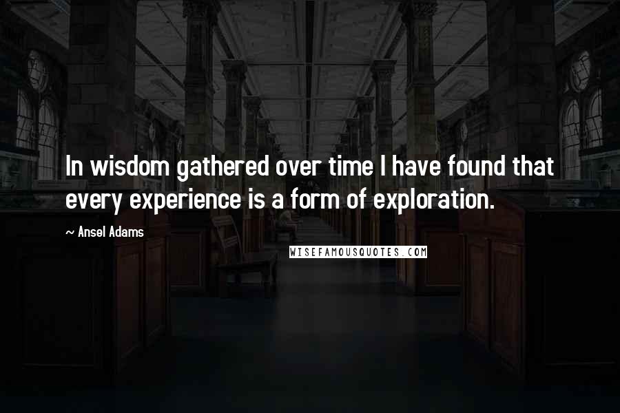 Ansel Adams quotes: In wisdom gathered over time I have found that every experience is a form of exploration.