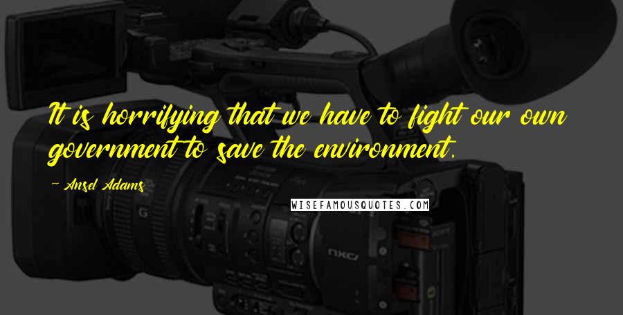 Ansel Adams quotes: It is horrifying that we have to fight our own government to save the environment.
