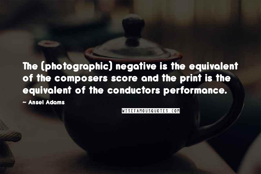Ansel Adams quotes: The (photographic) negative is the equivalent of the composers score and the print is the equivalent of the conductors performance.