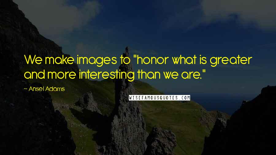 Ansel Adams quotes: We make images to "honor what is greater and more interesting than we are."