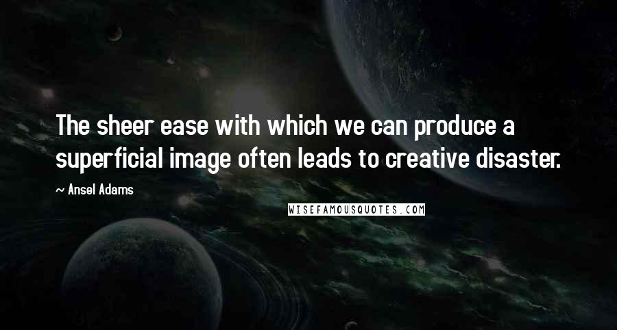 Ansel Adams quotes: The sheer ease with which we can produce a superficial image often leads to creative disaster.