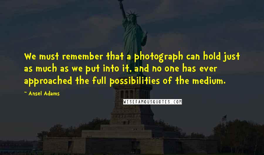 Ansel Adams quotes: We must remember that a photograph can hold just as much as we put into it, and no one has ever approached the full possibilities of the medium.