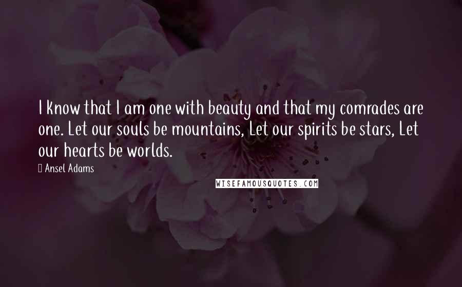 Ansel Adams quotes: I know that I am one with beauty and that my comrades are one. Let our souls be mountains, Let our spirits be stars, Let our hearts be worlds.