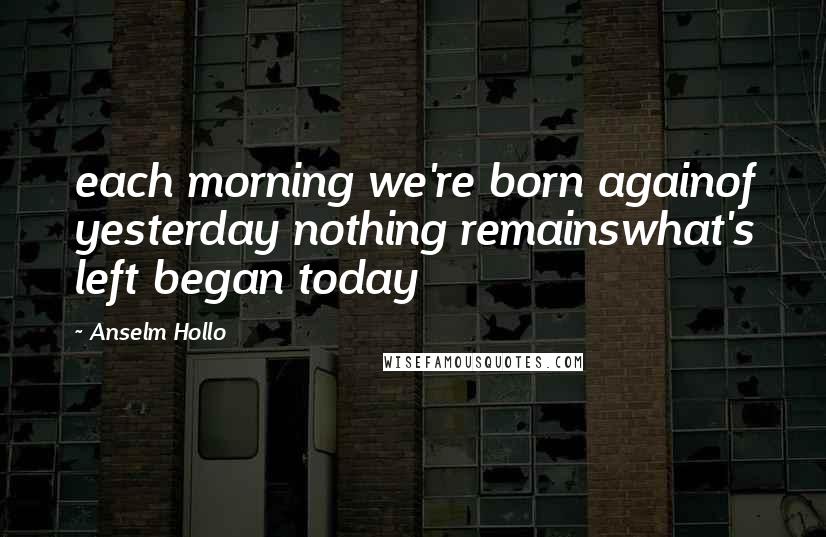Anselm Hollo quotes: each morning we're born againof yesterday nothing remainswhat's left began today