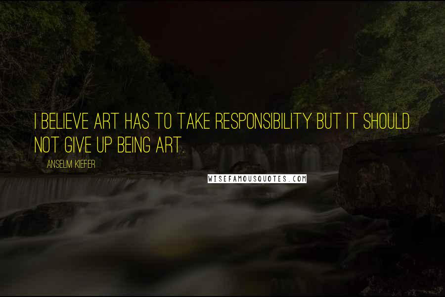 Anselm Kiefer quotes: I believe art has to take responsibility but it should not give up being art.