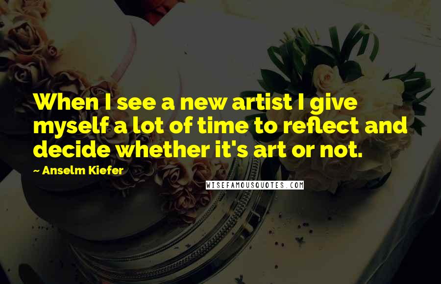 Anselm Kiefer quotes: When I see a new artist I give myself a lot of time to reflect and decide whether it's art or not.