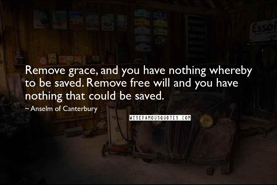 Anselm Of Canterbury quotes: Remove grace, and you have nothing whereby to be saved. Remove free will and you have nothing that could be saved.