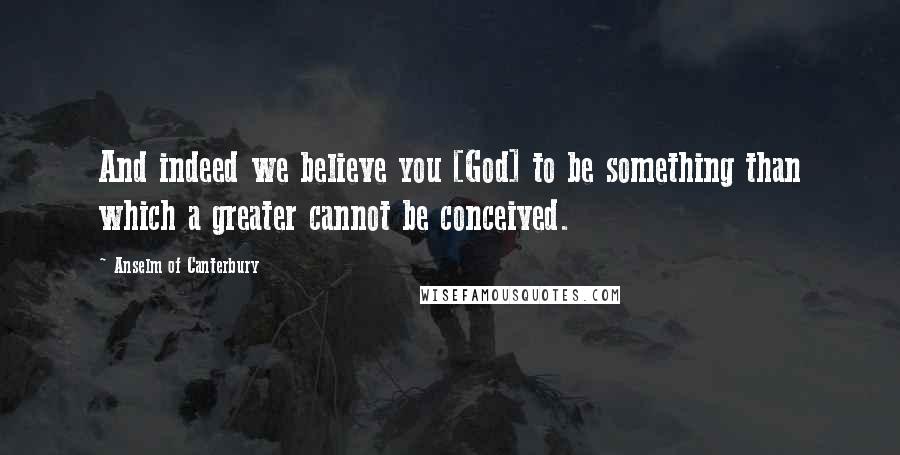 Anselm Of Canterbury quotes: And indeed we believe you [God] to be something than which a greater cannot be conceived.