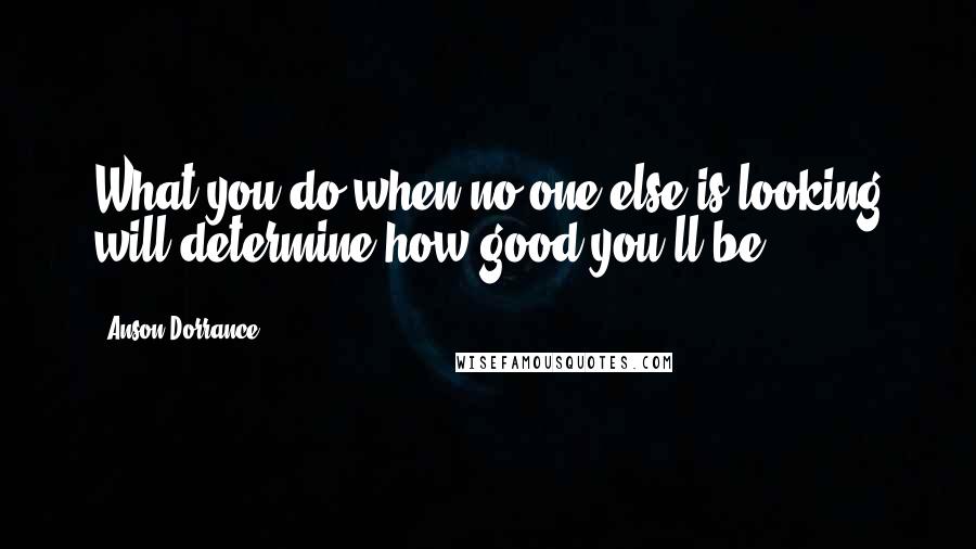 Anson Dorrance quotes: What you do when no one else is looking will determine how good you'll be.