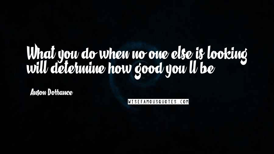 Anson Dorrance quotes: What you do when no one else is looking will determine how good you'll be. Anson Dorrance quotes: What you do when no one else is looking will determine how good you'll be.