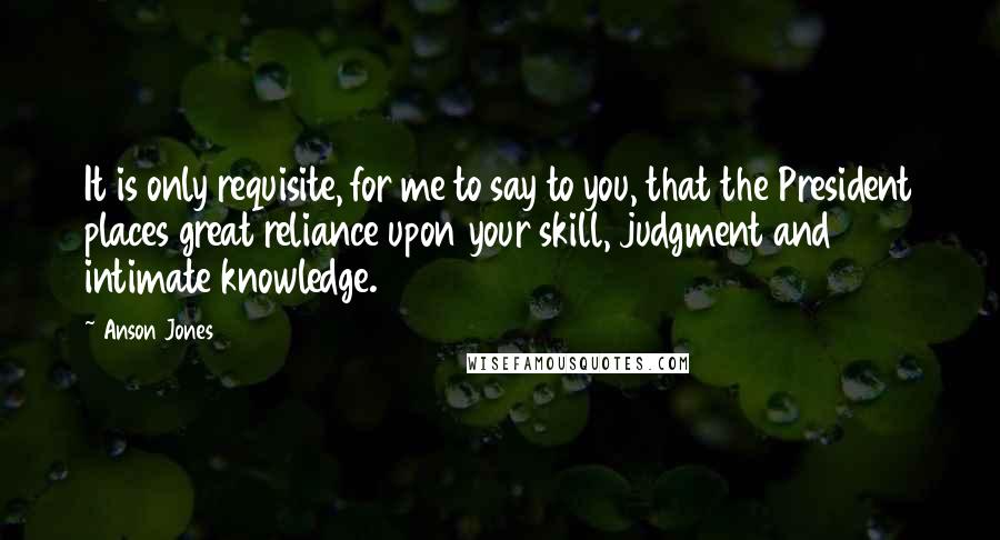 Anson Jones quotes: It is only requisite, for me to say to you, that the President places great reliance upon your skill, judgment and intimate knowledge.