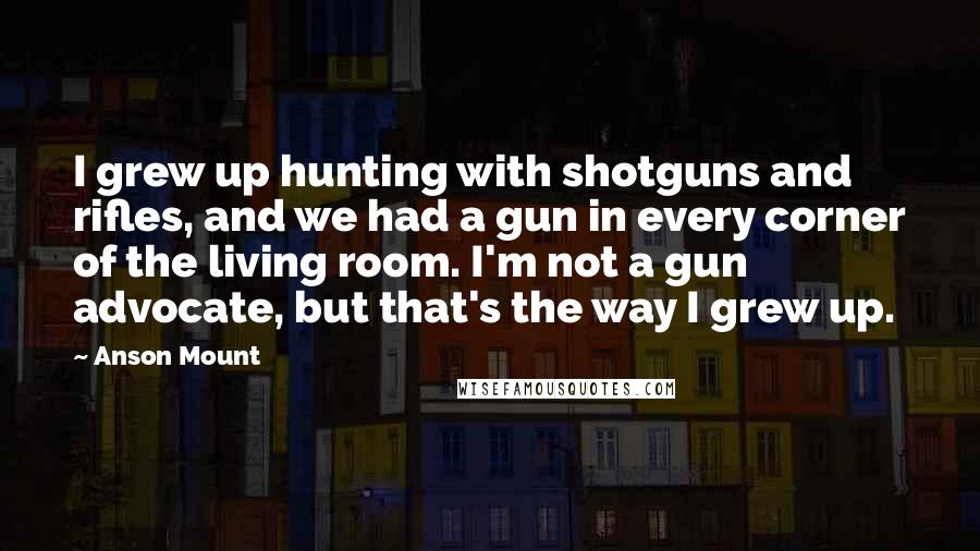 Anson Mount quotes: I grew up hunting with shotguns and rifles, and we had a gun in every corner of the living room. I'm not a gun advocate, but that's the way I