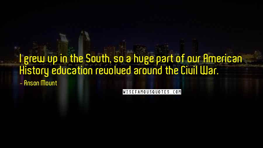 Anson Mount quotes: I grew up in the South, so a huge part of our American History education revolved around the Civil War.