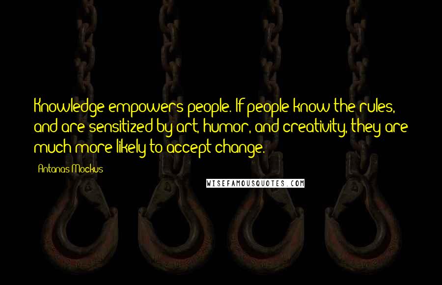 Antanas Mockus quotes: Knowledge empowers people. If people know the rules, and are sensitized by art, humor, and creativity, they are much more likely to accept change. Antanas Mockus quotes: Knowledge empowers people. If people know the rules, and are sensitized by art, humor, and creativity, they are much more likely to accept change.