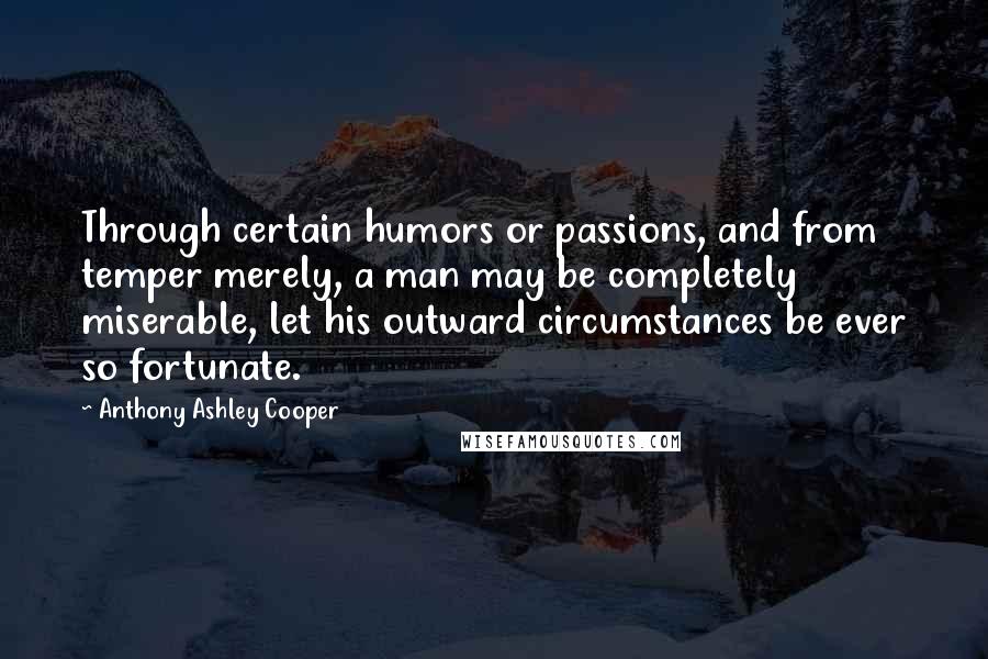 Anthony Ashley Cooper quotes: Through certain humors or passions, and from temper merely, a man may be completely miserable, let his outward circumstances be ever so fortunate.