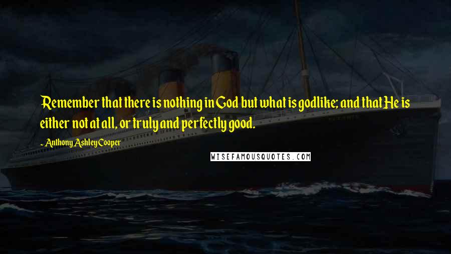 Anthony Ashley Cooper quotes: Remember that there is nothing in God but what is godlike; and that He is either not at all, or truly and perfectly good.