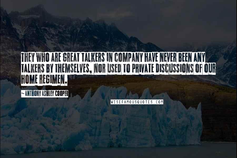 Anthony Ashley Cooper quotes: They who are great talkers in company have never been any talkers by themselves, nor used to private discussions of our home regimen. Anthony Ashley Cooper quotes: They who are great talkers in company have never been any talkers by themselves, nor used to private discussions of our home regimen.