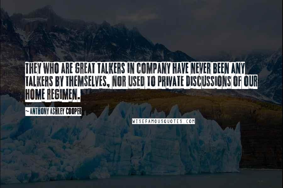 Anthony Ashley Cooper quotes: They who are great talkers in company have never been any talkers by themselves, nor used to private discussions of our home regimen.