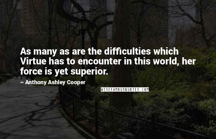 Anthony Ashley Cooper quotes: As many as are the difficulties which Virtue has to encounter in this world, her force is yet superior. Anthony Ashley Cooper quotes: As many as are the difficulties which Virtue has to encounter in this world, her force is yet superior.