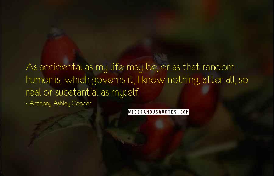 Anthony Ashley Cooper quotes: As accidental as my life may be, or as that random humor is, which governs it, I know nothing, after all, so real or substantial as myself