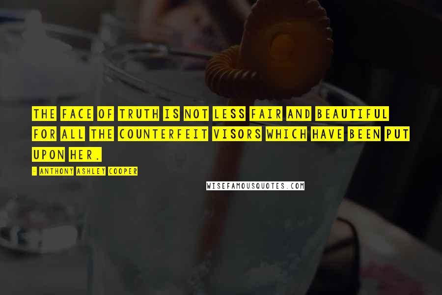 Anthony Ashley Cooper quotes: The face of Truth is not less fair and beautiful for all the counterfeit visors which have been put upon her. Anthony Ashley Cooper quotes: The face of Truth is not less fair and beautiful for all the counterfeit visors which have been put upon her.