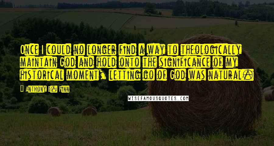 Anthony B. Pinn quotes: Once I could no longer find a way to theologically maintain God and hold onto the significance of my historical moment, letting go of God was natural. Anthony B. Pinn quotes: Once I could no longer find a way to theologically maintain God and hold onto the significance of my historical moment, letting go of God was natural.