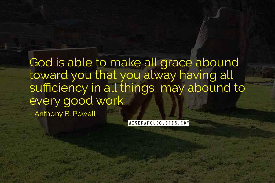 Anthony B. Powell quotes: God is able to make all grace abound toward you that you alway having all sufficiency in all things, may abound to every good work Anthony B. Powell quotes: God is able to make all grace abound toward you that you alway having all sufficiency in all things, may abound to every good work
