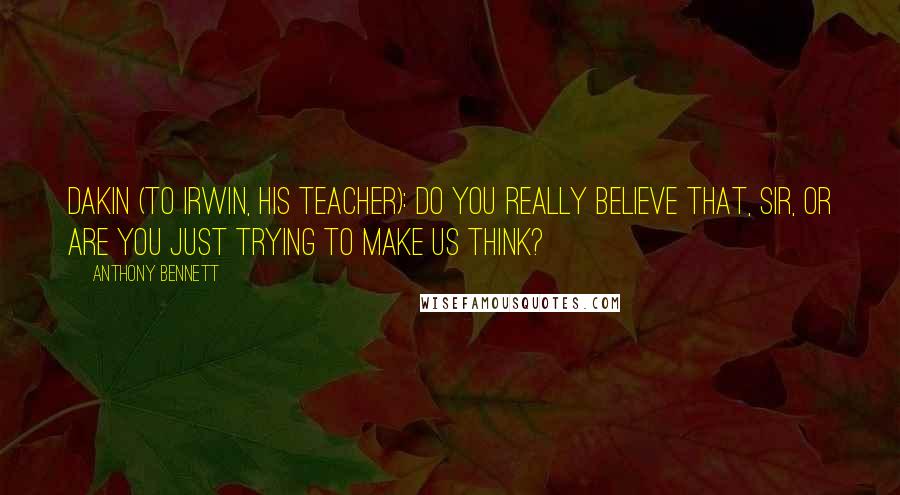 Anthony Bennett quotes: Dakin (to Irwin, his teacher): Do you really believe that, sir, or are you just trying to make us think? Anthony Bennett quotes: Dakin (to Irwin, his teacher): Do you really believe that, sir, or are you just trying to make us think?