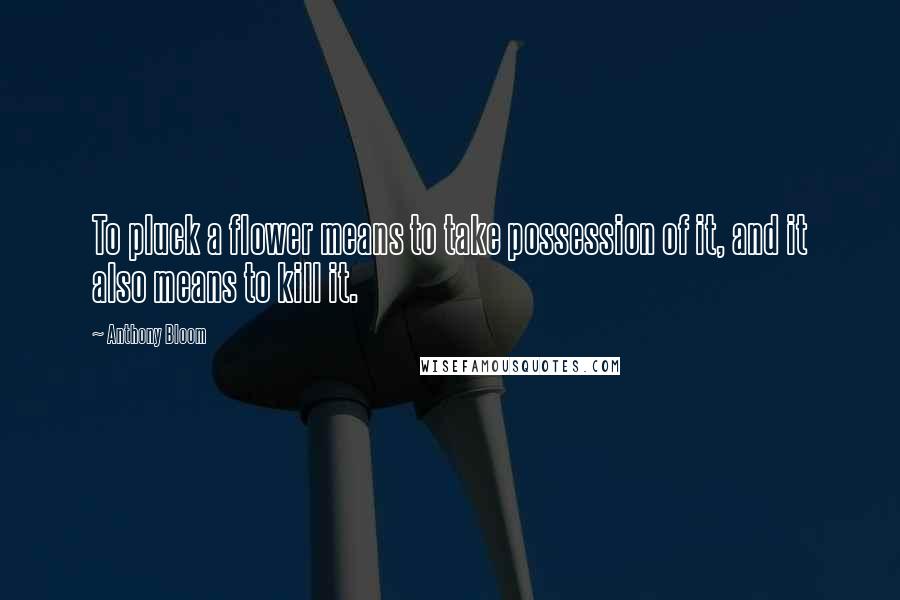 Anthony Bloom quotes: To pluck a flower means to take possession of it, and it also means to kill it.