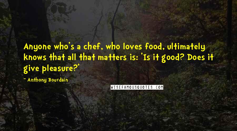 Anthony Bourdain quotes: Anyone who's a chef, who loves food, ultimately knows that all that matters is: 'Is it good? Does it give pleasure?'