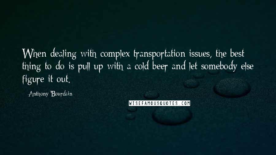 Anthony Bourdain quotes: When dealing with complex transportation issues, the best thing to do is pull up with a cold beer and let somebody else figure it out.