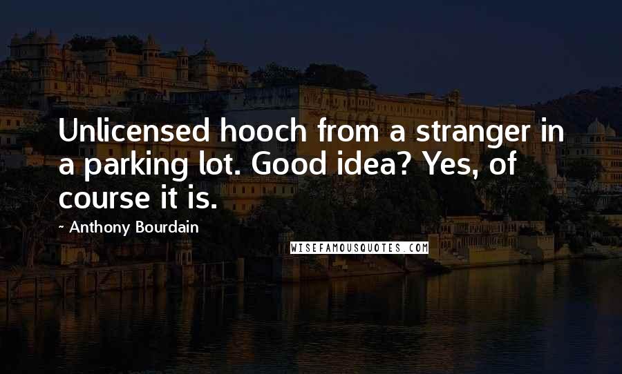 Anthony Bourdain quotes: Unlicensed hooch from a stranger in a parking lot. Good idea? Yes, of course it is.