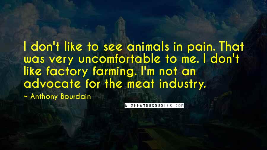 Anthony Bourdain quotes: I don't like to see animals in pain. That was very uncomfortable to me. I don't like factory farming. I'm not an advocate for the meat industry. Anthony Bourdain quotes: I don't like to see animals in pain. That was very uncomfortable to me. I don't like factory farming. I'm not an advocate for the meat industry.