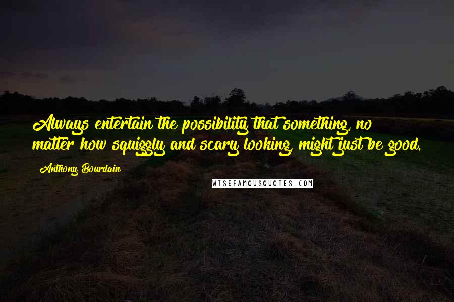 Anthony Bourdain quotes: Always entertain the possibility that something, no matter how squiggly and scary looking, might just be good.