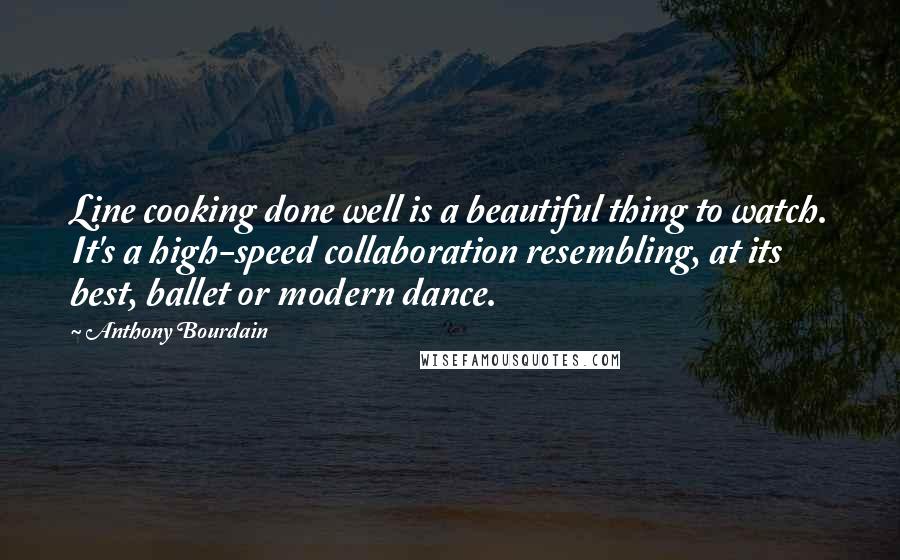 Anthony Bourdain quotes: Line cooking done well is a beautiful thing to watch. It's a high-speed collaboration resembling, at its best, ballet or modern dance. Anthony Bourdain quotes: Line cooking done well is a beautiful thing to watch. It's a high-speed collaboration resembling, at its best, ballet or modern dance.