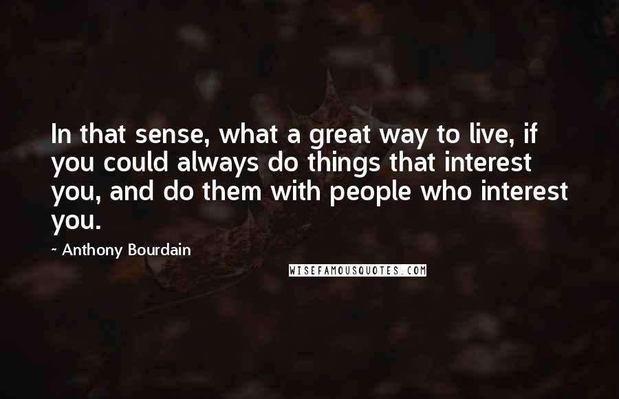 Anthony Bourdain quotes: In that sense, what a great way to live, if you could always do things that interest you, and do them with people who interest you.