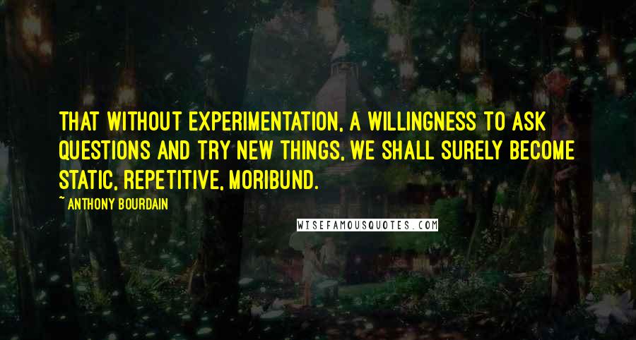 Anthony Bourdain quotes: That without experimentation, a willingness to ask questions and try new things, we shall surely become static, repetitive, moribund.