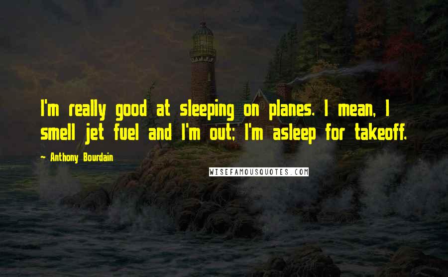 Anthony Bourdain quotes: I'm really good at sleeping on planes. I mean, I smell jet fuel and I'm out; I'm asleep for takeoff.