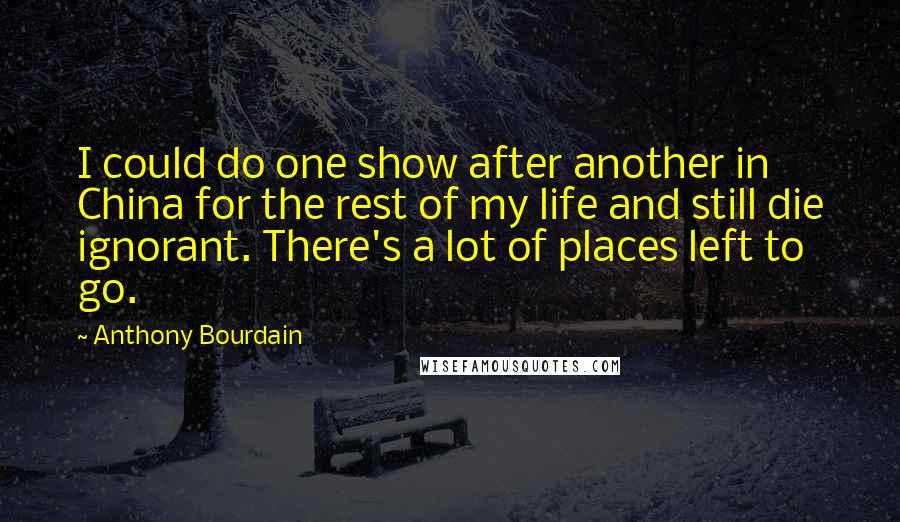 Anthony Bourdain quotes: I could do one show after another in China for the rest of my life and still die ignorant. There's a lot of places left to go.