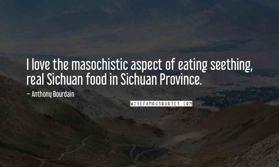 Anthony Bourdain quotes: I love the masochistic aspect of eating seething, real Sichuan food in Sichuan Province.